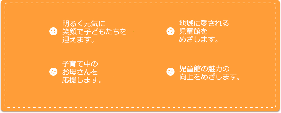 明るく元気に笑顔で子どもたちを迎えます。子育て中のお母さんを応援します。地域に愛される児童館をめざします。児童館の魅力の向上をめざします。