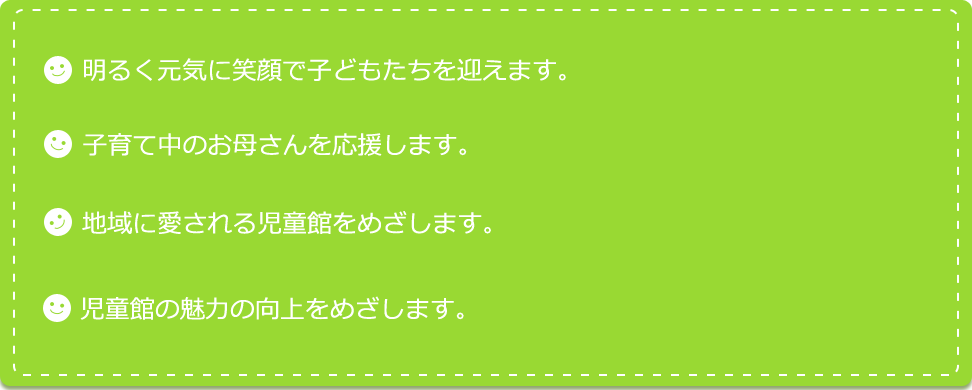 明るく元気に笑顔で子どもたちを迎えます。子育て中のお母さんを応援します。地域に愛される児童館をめざします。児童館の魅力の向上をめざします。