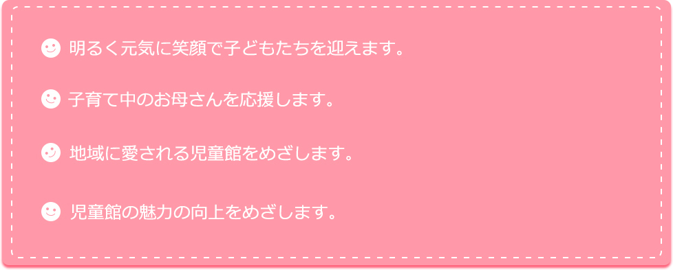 明るく元気に笑顔で子どもたちを迎えます。子育て中のお母さんを応援します。地域に愛される児童館をめざします。児童館の魅力の向上をめざします。